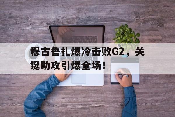 穆古鲁扎爆冷击败G2，关键助攻引爆全场！的简单介绍